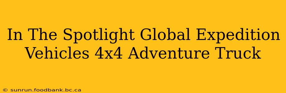In The Spotlight Global Expedition Vehicles 4x4 Adventure Truck